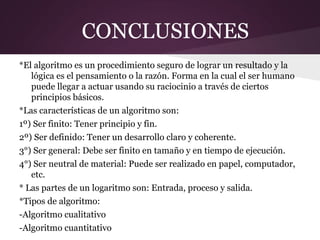 CONCLUSIONES
*El algoritmo es un procedimiento seguro de lograr un resultado y la
   lógica es el pensamiento o la razón. Forma en la cual el ser humano
   puede llegar a actuar usando su raciocinio a través de ciertos
   principios básicos.
*Las características de un algoritmo son:
1º) Ser finito: Tener principio y fin.
2º) Ser definido: Tener un desarrollo claro y coherente.
3°) Ser general: Debe ser finito en tamaño y en tiempo de ejecución.
4°) Ser neutral de material: Puede ser realizado en papel, computador,
   etc.
* Las partes de un logaritmo son: Entrada, proceso y salida.
*Tipos de algoritmo:
-Algoritmo cualitativo
-Algoritmo cuantitativo
 