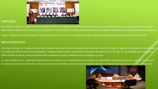 SIMPOSIO
En el simposio (también conocido con el término latino simposium), un equipo de expertos desarrolla un tema en forma de discurso de manera sucesiva. El discurso se apoya
básicamente en datos empíricos surgidos de investigaciones. Al final se destina un lapso para plantear preguntas. El objetivo es obtener información actualizada. El simposio nos
ayuda a: Obtener información actualizada. Plantear preguntas en torno a un tema. Analizar información. Desarrollar la capacidad de argumentación y convencimiento.
MESA REDONDA
Las mesas redondas son un espacio que permite la expresión de puntos de vista divergentes sobre un tema por parte de un equipo de expertos. Son dirigidas por un moderador,
y su finalidad es obtener información especializada y actualizada sobre un tema, a partir de la confrontación de diversos puntos de vista. Es una estrategia que se puede usar
dentro del salón de clases; también es posible asistir a espacios de carácter profesional para profundizar en un tema
La mesa redonda ayuda a: Desarrollar competencias comunicativas como la argumentación y la expresión oral. Desarrollar la capacidad de escucha y fomentar el respeto por
las opiniones de los demás. Presentar un tema por parte de los estudiantes, para lo que deberán estudiar materiales y mostrarse como expertos; es una forma de simulación.
 