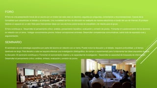 FORO
El foro es una presentación breve de un asunto por un orador (en este caso un alumno), seguida por preguntas, comentarios y recomendaciones. Carece de la
formalidad que caracterizan al debate y al simposio. Una modalidad del foro de discusión es realizarlo de manera electrónica a través del uso de Internet. El profesor
destina un espacio en un sitio Web para intercambiar ideas con sus alumnos sobre temas de actualidad y de interés para el grupo
El foro contribuye a: Desarrollar el pensamiento crítico: análisis, pensamiento hipotético, evaluación y emisión de juicios. Fomentar el cuestionamiento de los alumnos
en relación con un tema. Indagar conocimientos previos. Aclarar concepciones erróneas. Desarrollar competencias comunicativas, sobre todo de expresión oral y
argumentación.
SEMINARIO
El seminario es una estrategia expositiva por parte del alumno en relación con un tema. Puede incluir la discusión y el debate, requiere profundidad, y el tiempo
destinado es largo. Para llevarlo a cabo se requiere efectuar una investigación (bibliográfica, de campo o experimental) para fundamentar las ideas expuestas durante
la discusión. El seminario contribuye a: Fomentar el razonamiento objetivo y la capacidad de investigación. Desarrollar la capacidad de búsqueda de información.
Desarrollar el pensamiento crítico: análisis, síntesis, evaluación y emisión de juicios
 