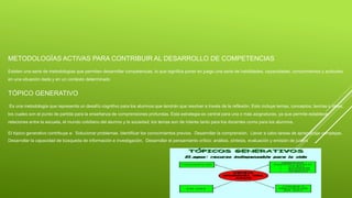 METODOLOGÍAS ACTIVAS PARA CONTRIBUIR AL DESARROLLO DE COMPETENCIAS
Existen una serie de metodologías que permiten desarrollar competencias, lo que significa poner en juego una serie de habilidades, capacidades, conocimientos y actitudes
en una situación dada y en un contexto determinado
TÓPICO GENERATIVO
Es una metodología que representa un desafío cognitivo para los alumnos que tendrán que resolver a través de la reflexión. Esto incluye temas, conceptos, teorías o ideas,
los cuales son el punto de partida para la enseñanza de comprensiones profundas. Esta estrategia es central para una o más asignaturas, ya que permite establecer
relaciones entre la escuela, el mundo cotidiano del alumno y la sociedad; los temas son de interés tanto para los docentes como para los alumnos.
El tópico generativo contribuye a: Solucionar problemas. Identificar los conocimientos previos. Desarrollar la comprensión. Llevar a cabo tareas de aprendizaje complejas.
Desarrollar la capacidad de búsqueda de información e investigación. Desarrollar el pensamiento crítico: análisis, síntesis, evaluación y emisión de juicios.
 