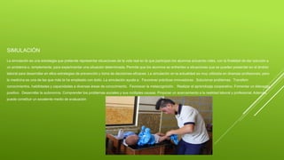 SIMULACIÓN
La simulación es una estrategia que pretende representar situaciones de la vida real en la que participan los alumnos actuando roles, con la finalidad de dar solución a
un problema o, simplemente, para experimentar una situación determinada. Permite que los alumnos se enfrenten a situaciones que se pueden presentar en el ámbito
laboral para desarrollar en ellos estrategias de prevención y toma de decisiones eficaces. La simulación en la actualidad es muy utilizada en diversas profesiones; pero
la medicina es una de las que más la ha empleado con éxito. La simulación ayuda a: Favorecer prácticas innovadoras. Solucionar problemas. Transferir
conocimientos, habilidades y capacidades a diversas áreas de conocimiento. Favorecer la metacognición. Realizar el aprendizaje cooperativo. Fomentar un liderazgo
positivo. Desarrollar la autonomía. Comprender los problemas sociales y sus múltiples causas. Propiciar un acercamiento a la realidad laboral y profesional. Además,
puede constituir un excelente medio de evaluación
 