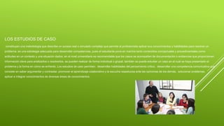 LOS ESTUDIOS DE CASO
constituyen una metodología que describe un suceso real o simulado complejo que permite al profesionista aplicar sus conocimientos y habilidades para resolver un
problema. es una estrategia adecuada para desarrollar competencias, pues el estudiante pone en marcha tanto contenidos conceptuales y procedimentales como
actitudes en un contexto y una situación dados. en el nivel universitario es recomendable que los casos se acompañen de documentación o evidencias que proporcionen
información clave para analizarlos o resolverlos. se pueden realizar de forma individual o grupal. también se puede estudiar un caso en el cual se haya presentado el
problema y la forma en cómo se enfrentó. Los estudios de caso permiten: desarrollar habilidades del pensamiento crítico. desarrollar una competencia comunicativa que
consiste en saber argumentar y contrastar. promover el aprendizaje colaborativo y la escucha respetuosa ante las opiniones de los demás. solucionar problemas.
aplicar e integrar conocimientos de diversas áreas de conocimientos.
 