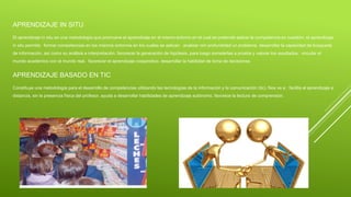 APRENDIZAJE IN SITU
El aprendizaje in situ es una metodología que promueve el aprendizaje en el mismo entorno en el cual se pretende aplicar la competencia en cuestión. el aprendizaje
in situ permite: formar competencias en los mismos entornos en los cuales se aplican. analizar con profundidad un problema. desarrollar la capacidad de búsqueda
de información, así como su análisis e interpretación. favorecer la generación de hipótesis, para luego someterlas a prueba y valorar los resultados. vincular el
mundo académico con el mundo real. favorecer el aprendizaje cooperativo. desarrollar la habilidad de toma de decisiones.
APRENDIZAJE BASADO EN TIC
Constituye una metodología para el desarrollo de competencias utilizando las tecnologías de la información y la comunicación (tic). Nos va a : facilita el aprendizaje a
distancia, sin la presencia física del profesor. ayuda a desarrollar habilidades de aprendizaje autónomo. favorece la lectura de comprensión.
 