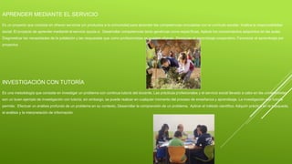 APRENDER MEDIANTE EL SERVICIO
Es un proyecto que consiste en ofrecer servicios y/o productos a la comunidad para aprender las competencias vinculadas con el currículo escolar. Implica la responsabilidad
social. El proyecto de aprender mediante el servicio ayuda a: Desarrollar competencias tanto genéricas como específicas. Aplicar los conocimientos adquiridos en las aulas.
Diagnosticar las necesidades de la población y las respuestas que como profesionistas se pueden ofrecer. Promover el aprendizaje cooperativo. Favorecer el aprendizaje por
proyectos
INVESTIGACIÓN CON TUTORÍA
Es una metodología que consiste en investigar un problema con continua tutoría del docente. Las prácticas profesionales y el servicio social llevado a cabo en las universidades
son un buen ejemplo de investigación con tutoría; sin embargo, se puede realizar en cualquier momento del proceso de enseñanza y aprendizaje. La investigación con tutoría
permite: Efectuar un análisis profundo de un problema en su contexto. Desarrollar la comprensión de un problema. Aplicar el método científico. Adquirir práctica en la búsqueda,
el análisis y la interpretación de información
 