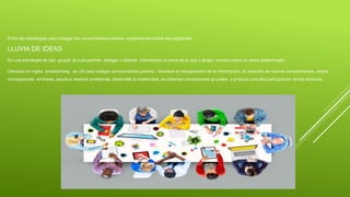 Entre las estrategias para indagar los conocimientos previos podemos encontrar los siguientes:
LLUVIA DE IDEAS
Es una estrategia de tipo grupal la cual permite indagar u obtener información a cerca de lo que u grupo conoce sobre un tema determinado.
Llamado en ingles braistorming , es útil para indagar conocimientos previos , favorece la recuperación de la información, la creación de nuevos conocimientos, aclara
concepciones erróneas, ayuda a resolver problemas, desarrolla la creatividad, se obtienen conclusiones grupales y propicia una alta participación de los alumnos.
 