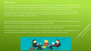 PREGUNTAS
En la enseñanza son un importante instrumento para desarrollar el pensamiento critico. Constituyen cuestionamientos que impulsan a la comprensión
en diversos campos del saber, existen dos tipos de preguntas las limitadas o simples las cuales tienen una respuesta única o restringida, generalmente
breve. Y las preguntas amplias o complejas, su respuesta es amplia , ya que implica a analizar, inferir, expresar opiniones y emitir juicios.
Las preguntas ayudan además de indagar conocimientos previos nos ayudan a desarrollar el pensamiento critico y lógico, analizar información,
problematizar un problema, profundizar un tema, generar ideas o retos que se puedan enfrentar, estimular nuevas maneras de pensar, desarrollar la
metacognicion, potenciar el aprendizaje a través de la discusión.
Existen las preguntas guías estas permiten visualizar un tema de una manera global a través de una serie de una serie de interrogantes que ayudan a
esclarecer el tema, estas van a permitir identificar detalles, analizar conceptos, planear proyectos.
Las preguntas literales hacen referencia a ideas, datos y conceptos que aparecen directamente expresados en un libro, un capitulo, un articulo o algún
otro documento. Nos ayudan a identificar las ideas principales de un texto, identifica detalles y cuestiona conceptos.
Las preguntas exploratorias son cuestionamientos que se refieren a los significados, las implicaciones y los propios intereses despertados, nos van
ayudar a descubrir los propios pensamientos e inquietudes, desarrollar el análisis, además del razonamiento critico y creativo.
 