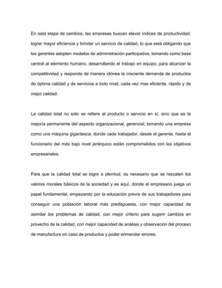 En esta etapa de cambios, las empresas buscan elevar índices de productividad,
lograr mayor eficiencia y brindar un servicio de calidad, lo que está obligando que
los gerentes adopten modelos de administración participativa, tomando como base
central al elemento humano, desarrollando el trabajo en equipo, para alcanzar la
competitividad y responda de manera idónea la creciente demanda de productos
de óptima calidad y de servicios a todo nivel, cada vez mas eficiente, rápido y de
mejor calidad.
La calidad total no solo se refiere al producto o servicio en sí, sino que es la
mejoría permanente del aspecto organizacional, gerencial; tomando una empresa
como una máquina gigantesca, donde cada trabajador, desde el gerente, hasta el
funcionario del más bajo nivel jerárquico están comprometidos con los objetivos
empresariales.
Para que la calidad total se logre a plenitud, es necesario que se rescaten los
valores morales básicos de la sociedad y es aquí, donde el empresario juega un
papel fundamental, empezando por la educación previa de sus trabajadores para
conseguir una población laboral más predispuesta, con mejor capacidad de
asimilar los problemas de calidad, con mejor criterio para sugerir cambios en
provecho de la calidad, con mejor capacidad de análisis y observación del proceso
de manufactura en caso de productos y poder enmendar errores.
 