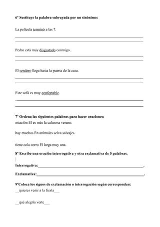 6º Sustituye la palabra subrayada por un sinónimo:
La película terminó a las 7.
____________________________________________________________________
____________________________________________________________________
Pedro está muy disgustado conmigo.
____________________________________________________________________
____________________________________________________________________
El sendero llega hasta la puerta de la casa.
____________________________________________________________________
____________________________________________________________________
Este sofá es muy confortable.
____________________________________________________________________
____________________________________________________________________
7º Ordena las siguientes palabras para hacer oraciones:
estación El es más la calurosa verano.
hay muchos En animales selva salvajes.
tiene cola zorro El larga muy una.
8º Escribe una oración interrogativa y otra exclamativa de 5 palabras.
Interrogativa:________________________________________________________.
Exclamativa:_________________________________________________________.
9ºColoca los signos de exclamación o interrogación según correspondan:
__quieres venir a la fiesta___
__qué alegría verte___
 