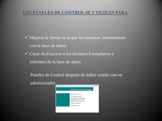 LOS PANELES DE CONTROL SE UTILIZAN PARA




 Mejorar la forma en la que los usuarios interactuaran
  con la base de datos.
 Crear fácil acceso a los distintos Formularios e
  Informes de la base de datos.

   Paneles de Control después de haber creado con en
   administrador
 