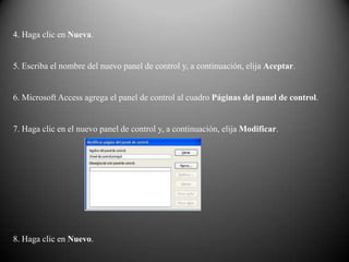 4. Haga clic en Nueva.


5. Escriba el nombre del nuevo panel de control y, a continuación, elija Aceptar.


6. Microsoft Access agrega el panel de control al cuadro Páginas del panel de control.


7. Haga clic en el nuevo panel de control y, a continuación, elija Modificar.




8. Haga clic en Nuevo.
 