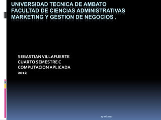 UNIVERSIDAD TECNICA DE AMBATO
FACULTAD DE CIENCIAS ADMINISTRATIVAS
MARKETING Y GESTION DE NEGOCIOS .




  SEBASTIAN VILLAFUERTE
  CUARTO SEMESTRE C
  COMPUTACION APLICADA
  2012




                            25-06.2012
 