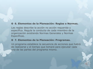  6. Elementos de la Planeación: Reglas o Normas.
Las reglas describe la acción no acción requerida y
especifica. Regula la conducta de cada miembro de la
organización existiendo Normas Generales y Normas
Específicas.
 7. Elementos de la Planeación: Programas.
Un programa establece la secuencia de acciones que habrá
de realizarse y el tiempo que tomará para ejecutar cada
una de las partes del programa mismo.
 