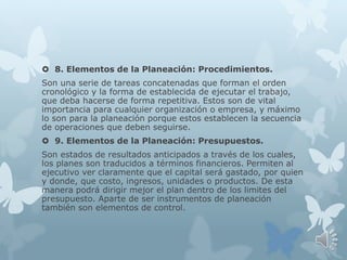  8. Elementos de la Planeación: Procedimientos.
Son una serie de tareas concatenadas que forman el orden
cronológico y la forma de establecida de ejecutar el trabajo,
que deba hacerse de forma repetitiva. Estos son de vital
importancia para cualquier organización o empresa, y máximo
lo son para la planeación porque estos establecen la secuencia
de operaciones que deben seguirse.
 9. Elementos de la Planeación: Presupuestos.
Son estados de resultados anticipados a través de los cuales,
los planes son traducidos a términos financieros. Permiten al
ejecutivo ver claramente que el capital será gastado, por quien
y donde, que costo, ingresos, unidades o productos. De esta
manera podrá dirigir mejor el plan dentro de los limites del
presupuesto. Aparte de ser instrumentos de planeación
también son elementos de control.
 
