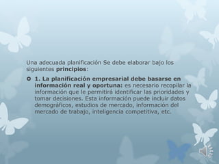 Una adecuada planificación Se debe elaborar bajo los
siguientes principios:
 1. La planificación empresarial debe basarse en
información real y oportuna: es necesario recopilar la
información que le permitirá identificar las prioridades y
tomar decisiones. Esta información puede incluir datos
demográficos, estudios de mercado, información del
mercado de trabajo, inteligencia competitiva, etc.
 
