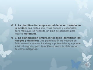  2. La planificación empresarial debe ser basado en
la acción: Las metas son cosas buenas y esenciales,
pero más aún, se necesita un plan de acciones para
logar lo objetivos.
 3. La planificación empresarial debe identificar los
riesgos y desafíos: una planificación de negocio de
éxito necesita evaluar los riesgos potenciales que puede
sufrir el negocio, pero también requiere la elaboración
de como mitigarlos.
 