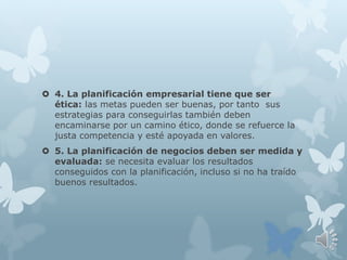  4. La planificación empresarial tiene que ser
ética: las metas pueden ser buenas, por tanto sus
estrategias para conseguirlas también deben
encaminarse por un camino ético, donde se refuerce la
justa competencia y esté apoyada en valores.
 5. La planificación de negocios deben ser medida y
evaluada: se necesita evaluar los resultados
conseguidos con la planificación, incluso si no ha traído
buenos resultados.
 
