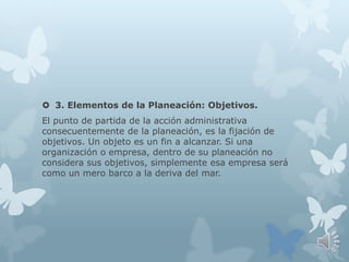  3. Elementos de la Planeación: Objetivos.
El punto de partida de la acción administrativa
consecuentemente de la planeación, es la fijación de
objetivos. Un objeto es un fin a alcanzar. Si una
organización o empresa, dentro de su planeación no
considera sus objetivos, simplemente esa empresa será
como un mero barco a la deriva del mar.
 