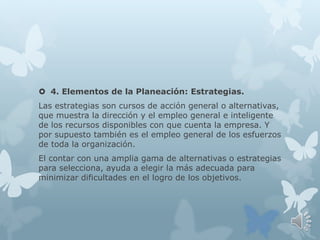  4. Elementos de la Planeación: Estrategias.
Las estrategias son cursos de acción general o alternativas,
que muestra la dirección y el empleo general e inteligente
de los recursos disponibles con que cuenta la empresa. Y
por supuesto también es el empleo general de los esfuerzos
de toda la organización.
El contar con una amplia gama de alternativas o estrategias
para selecciona, ayuda a elegir la más adecuada para
minimizar dificultades en el logro de los objetivos.
 