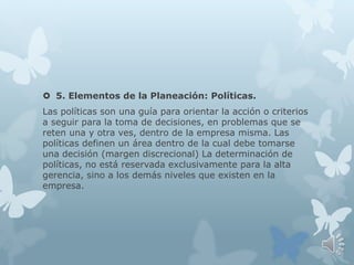  5. Elementos de la Planeación: Políticas.
Las políticas son una guía para orientar la acción o criterios
a seguir para la toma de decisiones, en problemas que se
reten una y otra ves, dentro de la empresa misma. Las
políticas definen un área dentro de la cual debe tomarse
una decisión (margen discrecional) La determinación de
políticas, no está reservada exclusivamente para la alta
gerencia, sino a los demás niveles que existen en la
empresa.
 