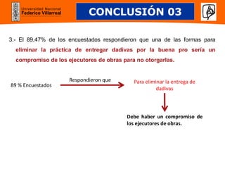 Universidad Nacional
Federico Villarreal
3.- El 89,47% de los encuestados respondieron que una de las formas para
eliminar la práctica de entregar dadivas por la buena pro sería un
compromiso de los ejecutores de obras para no otorgarlas.
CONCLUSIÓN 03
89 % Encuestados
Para eliminar la entrega de
dadivas
Respondieron que
Debe haber un compromiso de
los ejecutores de obras.
 