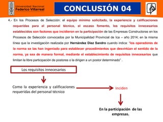 Universidad Nacional
Federico Villarreal
4.- En los Procesos de Selección: el equipo mínimo solicitado, la experiencia y calificaciones
requeridas para el personal técnico, el escaso fomento, los requisitos innecesarios
establecidos son factores que incidieron en la participación de las Empresas Constructoras en los
Procesos de Selección convocados por la Municipalidad Provincial de Ica – año 2014; en la misma
línea que la investigación realizada por Hernández Diez Sandro cuando indica: “los operadores de
la norma se las han ingeniado para establecer procedimientos que desvirtúan el sentido de la
norma, ya sea de manera formal, mediante el establecimiento de requisitos innecesarios que
limitan la libre participación de postores o la dirigen a un postor determinado” .
CONCLUSIÓN 04
En la participación de las
empresas.
Inciden
Como la experiencia y calificaciones
requeridas del personal técnico
Los requisitos innecesarios
 