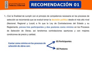 Universidad Nacional
Federico Villarreal
1.- Con la finalidad de cumplir con el principio de competencia necesaria en los procesos de
selección se recomienda que se evalué tomar la decisión política desde el más alto nivel
(Nacional, Regional y Local) a fin que la Ley de Contrataciones del Estado y su
Reglamento, prevea tres participantes y dos postores como mínimo en los Procesos
de Selección de Obras; así tendremos contrataciones oportunas y con mejores
condiciones de precio y calidad.
RECOMENDACIÓN 01
03 Participantes
02 Postores
Contar como minino en los procesos de
selección de obras con:
 
