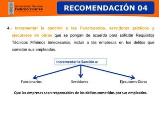 Universidad Nacional
Federico Villarreal
4.- Incrementar la sanción a los Funcionarios, servidores públicos y
ejecutores de obras que se pongan de acuerdo para solicitar Requisitos
Técnicos Mínimos innecesarios, incluir a las empresas en los delitos que
cometan sus empleados.
Funcionarios
Incrementar la Sanción a:
Servidores Ejecutores Obras
RECOMENDACIÓN 04
Que las empresas sean responsables de los delitos cometidos por sus empleados.
 