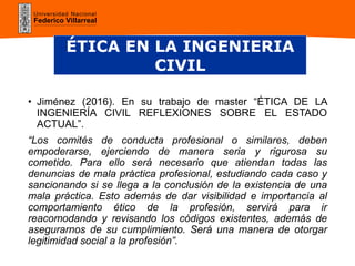 Universidad Nacional
Federico Villarreal
• Jiménez (2016). En su trabajo de master “ÉTICA DE LA
INGENIERÍA CIVIL REFLEXIONES SOBRE EL ESTADO
ACTUAL”.
“Los comités de conducta profesional o similares, deben
empoderarse, ejerciendo de manera seria y rigurosa su
cometido. Para ello será necesario que atiendan todas las
denuncias de mala práctica profesional, estudiando cada caso y
sancionando si se llega a la conclusión de la existencia de una
mala práctica. Esto además de dar visibilidad e importancia al
comportamiento ético de la profesión, servirá para ir
reacomodando y revisando los códigos existentes, además de
asegurarnos de su cumplimiento. Será una manera de otorgar
legitimidad social a la profesión”.
ÉTICA EN LA INGENIERIA
CIVIL
 