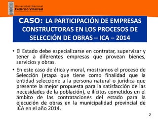 Universidad Nacional
Federico Villarreal
CASO: LA PARTICIPACIÓN DE EMPRESAS
CONSTRUCTORAS EN LOS PROCESOS DE
SELECCIÓN DE OBRAS – ICA – 2014
• El Estado debe especializarse en contratar, supervisar y
tener a diferentes empresas que provean bienes,
servicios y obras.
• En este caso de ética y moral, mostramos el proceso de
Selección (etapa que tiene como finalidad que la
entidad seleccione a la persona natural o jurídica que
presente la mejor propuesta para la satisfacción de las
necesidades de la población), e ilícitos cometidos en el
ámbito de las contrataciones del estado para la
ejecución de obras en la municipalidad provincial de
ICA en el año 2014.
2
 