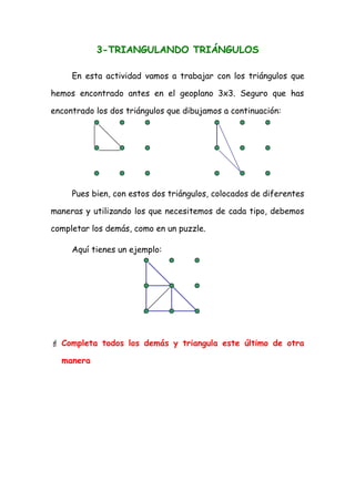 3-TRIANGULANDO TRIÁNGULOS

     En esta actividad vamos a trabajar con los triángulos que

hemos encontrado antes en el geoplano 3x3. Seguro que has

encontrado los dos triángulos que dibujamos a continuación:




     Pues bien, con estos dos triángulos, colocados de diferentes

maneras y utilizando los que necesitemos de cada tipo, debemos

completar los demás, como en un puzzle.

     Aquí tienes un ejemplo:




 Completa todos los demás y triangula este último de otra

  manera
 