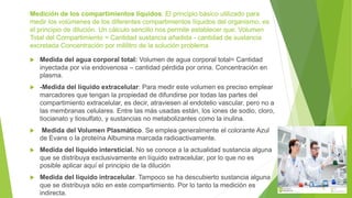 Medición de los compartimientos líquidos: El principio básico utilizado para
medir los volúmenes de los diferentes compartimientos líquidos del organismo, es
el principio de dilución. Un cálculo sencillo nos permite establecer que: Volumen
Total del Compartimiento = Cantidad sustancia añadida - cantidad de sustancia
excretada Concentración por mililitro de la solución problema
 Medida del agua corporal total: Volumen de agua corporal total= Cantidad
inyectada por vía endovenosa – cantidad pérdida por orina. Concentración en
plasma.
 -Medida del líquido extracelular: Para medir este volumen es preciso emplear
marcadores que tengan la propiedad de difundirse por todas las partes del
compartimiento extracelular, es decir, atraviesen al endotelio vascular, pero no a
las membranas celulares. Entre las más usadas están, los iones de sodio, cloro,
tiocianato y tiosulfato, y sustancias no metabolizantes como la inulina.
 Medida del Volumen Plasmático. Se emplea generalmente el colorante Azul
de Evans o la proteína Albumina marcada radioactivamente.
 Medida del líquido intersticial. No se conoce a la actualidad sustancia alguna
que se distribuya exclusivamente en líquido extracelular, por lo que no es
posible aplicar aquí el principio de la dilución
 Medida del líquido intracelular. Tampoco se ha descubierto sustancia alguna
que se distribuya sólo en este compartimiento. Por lo tanto la medición es
indirecta.
 