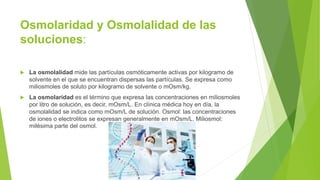 Osmolaridad y Osmolalidad de las
soluciones:
 La osmolalidad mide las partículas osmóticamente activas por kilogramo de
solvente en el que se encuentran dispersas las partículas. Se expresa como
miliosmoles de soluto por kilogramo de solvente o mOsm/kg.
 La osmolaridad es el término que expresa las concentraciones en miliosmoles
por litro de solución, es decir, mOsm/L. En clínica médica hoy en día, la
osmolalidad se indica como mOsm/L de solución. Osmol: las concentraciones
de iones o electrolitos se expresan generalmente en mOsm/L. Miliosmol:
milésima parte del osmol.
 