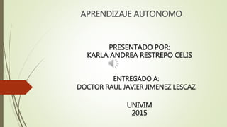 ENTREGADO A:
DOCTOR RAUL JAVIER JIMENEZ LESCAZ
APRENDIZAJE AUTONOMO
PRESENTADO POR:
KARLA ANDREA RESTREPO CELIS
UNIVIM
2015
 