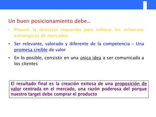 Un buen posicionamiento debe…
• Proveer la dirección requerida para enfocar los esfuerzos
  estratégicos de mercadeo
• Ser relevante, valorado y diferente de la competencia – Una
  promesa creíble de valor
• En lo posible, consistir en una única idea a ser comunicada a
  los clientes



 El resultado final es la creación exitosa de una proposición de
 valor centrada en el mercado, una razón poderosa del porque
 nuestro target debe comprar el producto
 