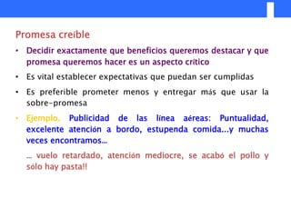 Promesa creíble
• Decidir exactamente que beneficios queremos destacar y que
  promesa queremos hacer es un aspecto crítico
• Es vital establecer expectativas que puedan ser cumplidas
• Es preferible prometer menos y entregar más que usar la
  sobre-promesa
• Ejemplo. Publicidad de las línea aéreas: Puntualidad,
  excelente atención a bordo, estupenda comida...y muchas
  veces encontramos…
  … vuelo retardado, atención mediocre, se acabó el pollo y
  sólo hay pasta!!
 