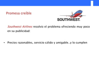 Promesa creíble



  Southwest Airlines resolvió el problema ofreciendo muy poco
  en su publicidad:



• Precios razonables, servicio cálido y amigable…y lo cumplen
 
