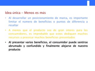 Idea única - Menos es más
• Al desarrollar un posicionamiento de marca, es importante
  limitar el número de beneficios o puntos de diferencia a
  resaltar
• A menos que el producto sea de gran interés para los
  consumidores, es improbable que estos dediquen muchos
  recursos a procesar muchos beneficios presentados
• Al presentar varios beneficios, el consumidor puede sentirse
  abrumado y confundido y finalmente alejarse de nuestro
  producto
 