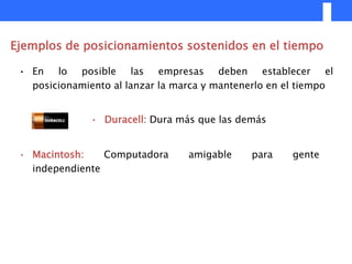 Ejemplos de posicionamientos sostenidos en el tiempo

 • En lo posible las empresas deben establecer el
   posicionamiento al lanzar la marca y mantenerlo en el tiempo


               • Duracell: Dura más que las demás


 • Macintosh:    Computadora      amigable    para     gente
   independiente
 