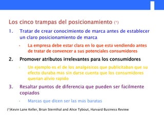 Los cinco trampas del posicionamiento                               (*)

 1.     Tratar de crear conocimiento de marca antes de establecer
        un claro posicionamiento de marca
       •     La empresa debe estar clara en lo que está vendiendo antes
             de tratar de convencer a sus potenciales consumidores

 2.     Promover atributos irrelevantes para los consumidores
       •     Un ejemplo es el de los analgésicos que publicitaban que su
             efecto duraba más sin darse cuenta que los consumidores
             querían alivio rápido

 3.     Resaltar puntos de diferencia que pueden ser fácilmente
        copiados
       •     Marcas que dicen ser las más baratas

(*)Kevin Lane Keller, Brian Sternthal and Alice Tybout, Harvard Business Review
 