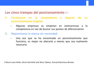 Los cinco trampas del posicionamiento                               (*)

 4.     Focalizarse en la competencia                          y    alejarse      de   su
        posicionamiento original
       •     Algunas empresas se empeñan en contrarrestar a la
             competencia en vez de buscar sus puntos de diferenciación

 5.     Reposicionar la marca sin necesidad
       •     Una vez que se ha encontrado un posicionamiento que
             funciona, es mejor no alterarlo a menos que sea realmente
             necesario




(*)Kevin Lane Keller, Brian Sternthal and Alice Tybout, Harvard Business Review
 