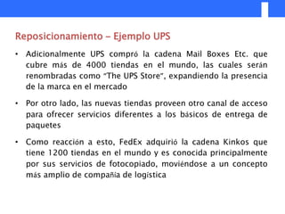 Reposicionamiento – Ejemplo UPS
• Adicionalmente UPS compró la cadena Mail Boxes Etc. que
  cubre más de 4000 tiendas en el mundo, las cuales serán
  renombradas como “The UPS Store”, expandiendo la presencia
  de la marca en el mercado

• Por otro lado, las nuevas tiendas proveen otro canal de acceso
  para ofrecer servicios diferentes a los básicos de entrega de
  paquetes

• Como reacción a esto, FedEx adquirió la cadena Kinkos que
  tiene 1200 tiendas en el mundo y es conocida principalmente
  por sus servicios de fotocopiado, moviéndose a un concepto
  más amplio de compañía de logística
 