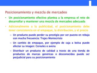 Posicionamiento y mezcla de mercadeo
• Un posicionamiento efectivo plantea a la empresa el reto de
  desarrollar y mantener una mezcla de mercadeo adecuada
• Adicionalmente a la publicidad, el posicionamiento debe
  tener consistencia en el empaque, la distribución, y el precio
   – Un producto puede perder su prestigio por ser puesto en rebaja
     con mucha frecuencia: Trajes Montecristo
   – Un cambio de empaque, por ejemplo de caja a bolsa puede
     afectar su imagen: Cereales o avena
   – Distribuir un producto de calidad a través de una tienda de
     productos de marcas genéricas o desconocidas puede ser
     perjudicial para su posicionamiento
 