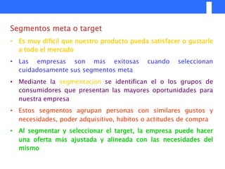 Segmentos meta o target
• Es muy difícil que nuestro producto pueda satisfacer o gustarle
  a todo el mercado
• Las empresas son más exitosas            cuando    seleccionan
  cuidadosamente sus segmentos meta
• Mediante la segmentación se identifican el o los grupos de
  consumidores que presentan las mayores oportunidades para
  nuestra empresa
• Estos segmentos agrupan personas con similares gustos y
  necesidades, poder adquisitivo, hábitos o actitudes de compra
• Al segmentar y seleccionar el target, la empresa puede hacer
  una oferta más ajustada y alineada con las necesidades del
  mismo
 
