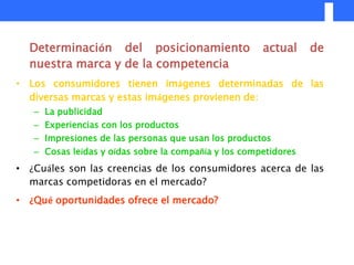 Determinación del posicionamiento                   actual     de
  nuestra marca y de la competencia
• Los consumidores tienen imágenes determinadas de las
  diversas marcas y estas imágenes provienen de:
   – La publicidad
   – Experiencias con los productos
   – Impresiones de las personas que usan los productos
   – Cosas leídas y oídas sobre la compañía y los competidores
• ¿Cuáles son las creencias de los consumidores acerca de las
  marcas competidoras en el mercado?
• ¿Qué oportunidades ofrece el mercado?
 