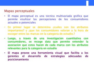 Mapas perceptuales
• El mapa perceptual es una técnica multivariada gráfica que
  permite visulizar las percepciones de los consumidores
  actuales o potenciales
• En primer lugar se determina ¿cuáles son los atributos
  importantes? y ¿qué los consumidores valoran a la hora de
  escoger entre las marcas en la categoría de estudio.?
• Luego, a través de una investigación cuantitativa con
  consumidores, se recoge data que permite entender la
  asociación que estos hacen de cada marca con los atributos
  relevantes para la categoría en estudio
• El mapa provee una herramienta visual que facilita a los
  gerentes el desarrollo de estrategias adecuadas de
  posicionamiento
 