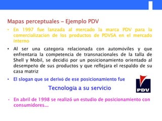 Mapas perceptuales – Ejemplo PDV
• En 1997 fue lanzada al mercado la marca PDV para la
  comercialización de los productos de PDVSA en el mercado
  interno
• Al ser una categoría relacionada con automóviles y que
  enfrentaría la competencia de transnacionales de la talla de
  Shell y Mobil, se decidió por un posicionamiento orientado al
  desempeño de sus productos y que reflejara el respaldo de su
  casa matriz
• El slogan que se derivó de ese posicionamiento fue

                  Tecnología a su servicio

• En abril de 1998 se realizó un estudio de posicionamiento con
  consumidores...
 