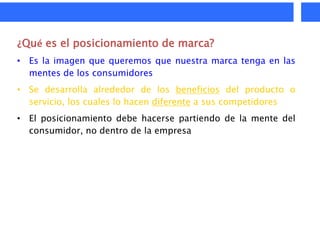 ¿Qué es el posicionamiento de marca?
• Es la imagen que queremos que nuestra marca tenga en las
  mentes de los consumidores
• Se desarrolla alrededor de los beneficios del producto o
  servicio, los cuales lo hacen diferente a sus competidores
• El posicionamiento debe hacerse partiendo de la mente del
  consumidor, no dentro de la empresa
 