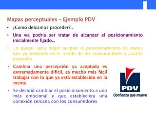 Mapas perceptuales – Ejemplo PDV
• ¿Cómo debíamos proceder?...
• Una vía podría ser tratar de alcanzar el posicionamiento
  inicialmente fijado…
• …o quizas sería mejor aceptar el posicionamiento de marca
  que ya teníamos en la mente de los consumidores y sacarle
  provecho
• Cambiar una percepción ya aceptada es
  extremadamente difícil, es mucho más fácil
  trabajar con lo que ya está establecido en la
  mente
• Se decidió cambiar el posicionamiento a uno
  más emocional y que estableciera una
  conexión cercana con los consumidores
 