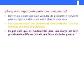 ¿Porqué es importante posicionar una marca?
• Hoy en día existe una gran variedad de productos y servicios
  para escoger y la diferencia entre ellos es muy poca
• Los consumidores son diariamente bombardeados con una
  continua corriente de publicidad
• Es por esto que es fundamental para una marca ser bien
  posicionada y diferenciada de una forma distintiva y única
 