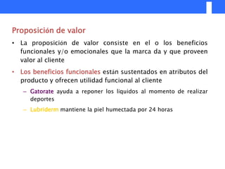 Proposición de valor
• La proposición de valor consiste en el o los beneficios
  funcionales y/o emocionales que la marca da y que proveen
  valor al cliente
• Los beneficios funcionales están sustentados en atributos del
  producto y ofrecen utilidad funcional al cliente
   – Gatorate ayuda a reponer los líquidos al momento de realizar
     deportes
   – Lubriderm mantiene la piel humectada por 24 horas
 